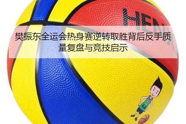 樊振东全运会热身赛逆转取胜背后反手质量复盘与竞技启示